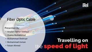Fiber Optic Cable
Presented By:
• Arsalan Fakhar Siddiqui
• Osama Muhammad
• Muhammad Shehryar
• Muhammad Usman
• Faizan Ahmed
 