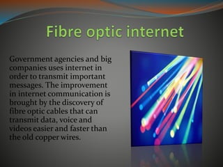 Government agencies and big
companies uses internet in
order to transmit important
messages. The improvement
in internet communication is
brought by the discovery of
fibre optic cables that can
transmit data, voice and
videos easier and faster than
the old copper wires.
 
