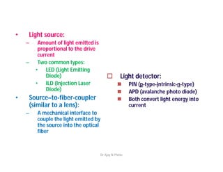 • Light source:
– Amount of light emitted is
proportional to the drive
current
– Two common types:
• LED (Light Emitting
Diode)
• ILD (Injection Laser
Diode)
• Source–to-fiber-coupler
(similar to a lens):
– A mechanical interface to
couple the light emitted by
the source into the optical
fiber
 Light detector:
 PIN (p-type-intrinsic-n-type)
 APD (avalanche photo diode)
 Both convert light energy into
current
Dr Ajay N Phirke
 