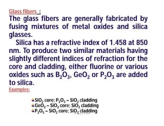 Glass fibers :
The glass fibers are generally fabricated by
fusing mixtures of metal oxides and silica
glasses.
Silica has a refractive index of 1.458 at 850
nm. To produce two similar materials having
slightly different indices of refraction for the
core and cladding, either fluorine or various
oxides such as B2O3, GeO2 or P2O3 are added
to silica.
Examples:
SiO2 core; P2O3 – SiO2 cladding
GeO2 – SiO2 core; SiO2 cladding
P2O5 – SiO2 core; SiO2 claddingDr Ajay N Phirke
 