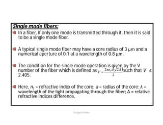 Single mode fibers:
In a fiber, if only one mode is transmitted through it, then it is said
to be a single mode fiber.
A typical single mode fiber may have a core radius of 3 μm and a
numerical aperture of 0.1 at a wavelength of 0.8 μm.
The condition for the single mode operation is given by the V
number of the fiber which is defined as such that V ≤
2.405.
Here, n1 = refractive index of the core; a = radius of the core; λ =
wavelength of the light propagating through the fiber; Δ = relative
refractive indices difference.
 

2π2 1an
V 
Dr Ajay N Phirke
 