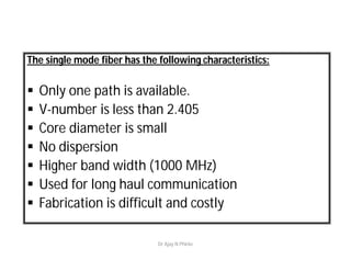 The single mode fiber has the following characteristics:
 Only one path is available.
 V-number is less than 2.405
 Core diameter is small
 No dispersion
 Higher band width (1000 MHz)
 Used for long haul communication
 Fabrication is difficult and costly
Dr Ajay N Phirke
 