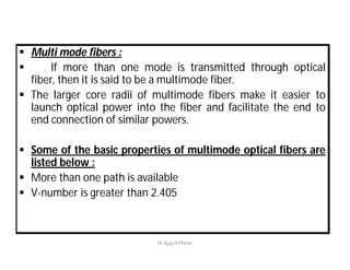  Multi mode fibers :
 If more than one mode is transmitted through optical
fiber, then it is said to be a multimode fiber.
 The larger core radii of multimode fibers make it easier to
launch optical power into the fiber and facilitate the end to
end connection of similar powers.
 Some of the basic properties of multimode optical fibers are
listed below :
 More than one path is available
 V-number is greater than 2.405
Dr Ajay N Phirke
 