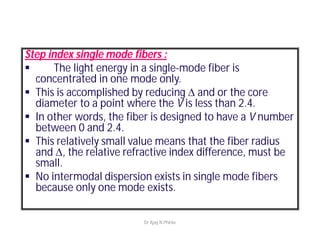 Step index single mode fibers :
 The light energy in a single-mode fiber is
concentrated in one mode only.
 This is accomplished by reducing  and or the core
diameter to a point where the V is less than 2.4.
 In other words, the fiber is designed to have a V number
between 0 and 2.4.
 This relatively small value means that the fiber radius
and , the relative refractive index difference, must be
small.
 No intermodal dispersion exists in single mode fibers
because only one mode exists.
Dr Ajay N Phirke
 