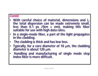 Contd.
• With careful choice of material, dimensions and l,
the total dispersion can be made extremely small,
less than 0.1 ps /(km  nm), making this fiber
suitable for use with high data rates.
• In a single-mode fiber, a part of the light propagates
in the cladding.
• The cladding is thick and has low loss.
• Typically, for a core diameter of 10 m, the cladding
diameter is about 120 m.
• Handling and manufacturing of single mode step
index fiber is more difficult.
Dr Ajay N Phirke
 