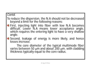 Contd.
To reduce the dispersion, the N.A should not be decreased
beyond a limit for the following reasons:
First, injecting light into fiber with low N.A becomes
difficult. Lower N.A means lower acceptance angle,
which requires the entering light to have a very shallow
angle.
Second, leakage of energy is more likely, and hence
losses increase.
The core diameter of the typical multimode fiber
varies between 50 m and about 200 m, with cladding
thickness typically equal to the core radius.
Dr Ajay N Phirke
 