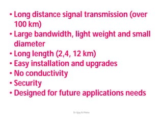 • Long distance signal transmission (over
100 km)
• Large bandwidth, light weight and small
diameter
• Long length (2,4, 12 km)
• Easy installation and upgrades
• No conductivity
• Security
• Designed for future applications needs
Dr Ajay N Phirke
 