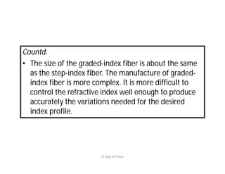 Countd.
• The size of the graded-index fiber is about the same
as the step-index fiber. The manufacture of graded-
index fiber is more complex. It is more difficult to
control the refractive index well enough to produce
accurately the variations needed for the desired
index profile.
Dr Ajay N Phirke
 