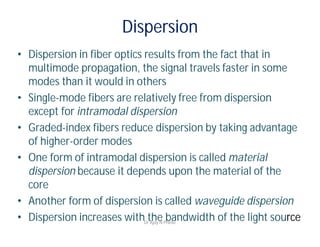 Dispersion
• Dispersion in fiber optics results from the fact that in
multimode propagation, the signal travels faster in some
modes than it would in others
• Single-mode fibers are relatively free from dispersion
except for intramodal dispersion
• Graded-index fibers reduce dispersion by taking advantage
of higher-order modes
• One form of intramodal dispersion is called material
dispersion because it depends upon the material of the
core
• Another form of dispersion is called waveguide dispersion
• Dispersion increases with the bandwidth of the light sourceDr Ajay N Phirke
 