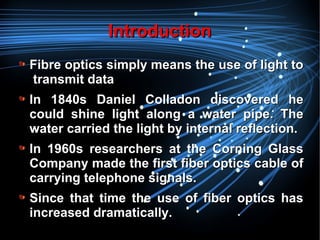 IntroductionIntroduction
Fibre optics simply means the use of light toFibre optics simply means the use of light to
transmit datatransmit data
In 1840s Daniel Colladon discovered heIn 1840s Daniel Colladon discovered he
could shine light along a water pipe. Thecould shine light along a water pipe. The
water carried the light by internal reflection.water carried the light by internal reflection.
In 1960s researchers at the Corning GlassIn 1960s researchers at the Corning Glass
Company made the first fiber optics cable ofCompany made the first fiber optics cable of
carrying telephone signals.carrying telephone signals.
Since that time the use of fiber optics hasSince that time the use of fiber optics has
increased dramatically.increased dramatically.
 