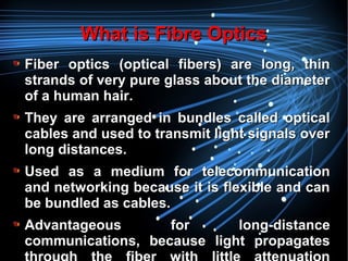 What is Fibre OpticsWhat is Fibre Optics
Fiber optics (optical fibers) are long, thinFiber optics (optical fibers) are long, thin
strands of very pure glass about the diameterstrands of very pure glass about the diameter
of a human hair.of a human hair.
They are arranged in bundles called opticalThey are arranged in bundles called optical
cables and used to transmit light signals overcables and used to transmit light signals over
long distances.long distances.
Used as a medium for telecommunicationUsed as a medium for telecommunication
and networking because it is flexible and canand networking because it is flexible and can
be bundled as cables.be bundled as cables.
Advantageous for long-distanceAdvantageous for long-distance
communications, because light propagatescommunications, because light propagates
 