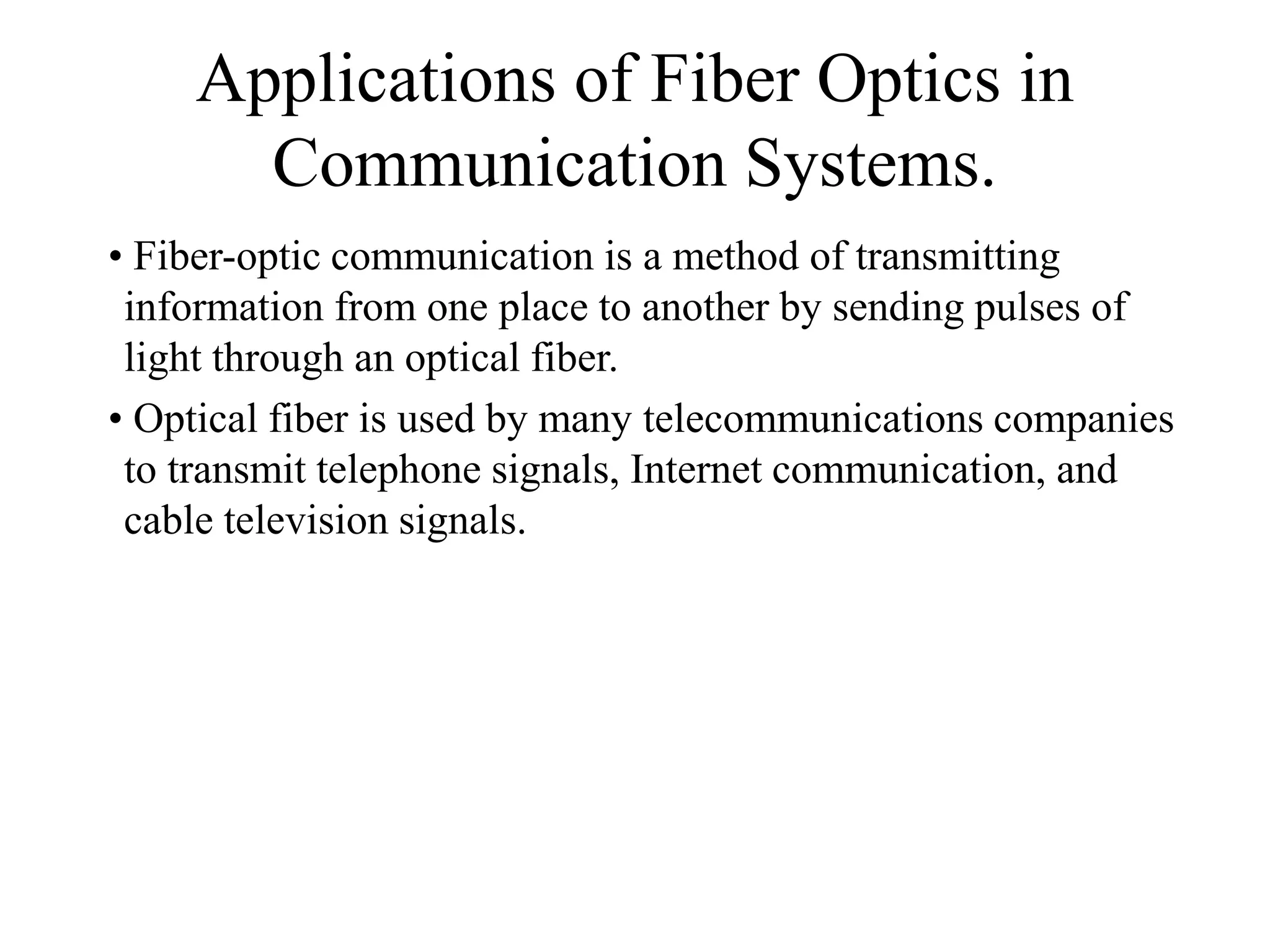 Applications of Fiber Optics in
Communication Systems.
• Fiber-optic communication is a method of transmitting
information from one place to another by sending pulses of
light through an optical fiber.
• Optical fiber is used by many telecommunications companies
to transmit telephone signals, Internet communication, and
cable television signals.
 