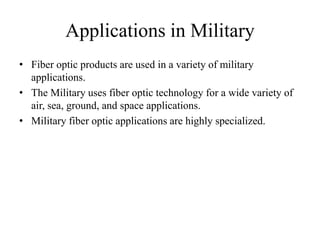 Applications in Military
• Fiber optic products are used in a variety of military
applications.
• The Military uses fiber optic technology for a wide variety of
air, sea, ground, and space applications.
• Military fiber optic applications are highly specialized.
 