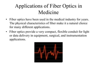 Applications of Fiber Optics in
Medicine
• Fiber optics have been used in the medical industry for years.
The physical characteristics of fiber make it a natural choice
for many different applications.
• Fiber optics provide a very compact, flexible conduit for light
or data delivery in equipment, surgical, and instrumentation
applications.
 