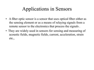 Applications in Sensors
• A fiber optic sensor is a sensor that uses optical fiber either as
the sensing element or as a means of relaying signals from a
remote sensor to the electronics that process the signals .
• They are widely used in sensors for sensing and measuring of
acoustic fields, magnetic fields, current, acceleration, strain
etc.,
 