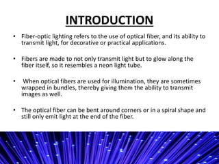INTRODUCTION
? Fiber-optic lighting refers to the use of optical fiber, and its ability to
transmit light, for decorative or practical applications.
? Fibers are made to not only transmit light but to glow along the
fiber itself, so it resembles a neon light tube.
? When optical fibers are used for illumination, they are sometimes
wrapped in bundles, thereby giving them the ability to transmit
images as well.
? The optical fiber can be bent around corners or in a spiral shape and
still only emit light at the end of the fiber.
 