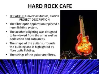 HARD ROCK CAFE
? LOCATION- Universal Studios, Florida
PROJECT DESCRIPTION
? The fibre optic application replaced a
neon lighting system.
? The aesthetic lighting was designed
to be viewed from the air as well as
pedestrian and auto areas.
? The shape of the guitar surrounds
the building and is highlighted by
fibre optic lighting.
? The strings of the guitar are fibres.
 
