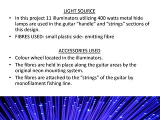 LIGHT SOURCE
? In this project 11 illuminators utilizing 400 watts metal hide
lamps are used in the guitar handle and strings sections of
this design.
? FIBRES USED- small plastic side- emitting fibre
ACCESSORIES USED
? Colour wheel located in the illuminators.
? The fibres are held in place along the guitar areas by the
original neon mounting system.
? The fibres are attached to the strings of the guitar by
monofilament fishing line.
 