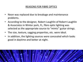 REASONS FOR FIBRE OPTICS
? Neon was replaced due to breakage and maintenance
problems.
? According to the designer, Robert Laughlin of Robert Laughlin
& Associates in Winter park, FL, fibre optic lighting was
selected as the appropriate source to mimic guitar strings.
? The size, texture, sagging properties, etc. were ideal.
? In addition, the lighting sources were concealed which looks
good in daytime and better at night.
 
