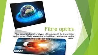 Fibre optics
Fibre optics it is branch of physics which deals with the transmission
and reception of light waves using optical fibres, which acts a guiding
media.
 