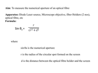Aim: To measure the numerical aperture of an optical fibre
Apparatus: Diode Laser source, Microscope objective, fiber Holders (2 nos),
optical fibre, etc
Formula:
Sin θa =
where
sin a is the numerical aperture
r is the radius of the circular spot formed on the screen
d is the distance between the optical fibre holder and the screen
 