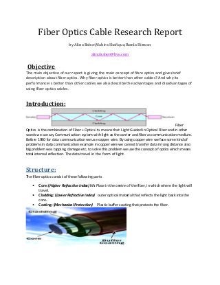 Fiber Optics Cable Research Report
by Alina Baber,Mahira Shafique,Ramla Rizwan
alinababer@live.com

Objective
The main objective of our report is giving the main concept of fibre optics and gives brief
description about fiber optics. Why fiber optics is better than other cables? And why its
performance is better than other cables we also describe the advantages and disadvantages of
using fiber optics cables.

Introduction:

Fiber
Optics is the combination of Fiber + Optics its means that Light Guided in Optical Fiber and in other
words we can say Communication system with light as the carrier and fiber as communication medium.
Before 1980 for data communication we use copper wire. By using copper wire we face some kind of
problems in data communication example in copper wire we cannot transfer data in long distance also
big problem was tapping, damage etc. to solve this problem we use the concept of optics which means
total internal reflection. The data travel in the form of light.

Structure:
The fiber optics consist of these following parts
•
•
•

Core: (Higher Refractive Index) it’s Place in the centre of the fiber, in which where the light will
travel.
Cladding: (Lower Refractive Index) outer optical material that reflects the light back into the
core.
Coating: (Mechanical Protection) Plastic buffer coating that protects the fiber.

 