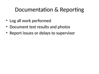 Documentation & Reporting
• Log all work performed
• Document test results and photos
• Report issues or delays to supervisor
 