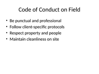 Code of Conduct on Field
• Be punctual and professional
• Follow client-specific protocols
• Respect property and people
• Maintain cleanliness on site
 