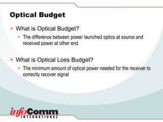Optical Budget What is Optical Budget? The difference between power launched optics at source and received power at other end What is Optical Loss Budget? The minimum amount of optical power needed for the receiver to correctly recover signal  