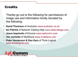 David Thomson  of Avolution  www.avolution.co.uk   Ian Patrick  of Network Cabling Help  www.datacottage.com   Jesus Izquierdo  of Emcore  www.opticomm.com   Jim Jachetta  of MultiDyne  www.multidyne.com   Peter Henderson & Dan Karz  of Think Logical  www.thinklogical.com   Credits Thanks go out to the following for permissions of image use and information kindly donated by the following : 