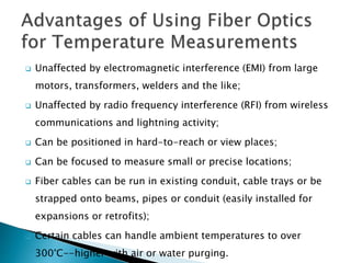  Unaffected by electromagnetic interference (EMI) from large
motors, transformers, welders and the like;
 Unaffected by radio frequency interference (RFI) from wireless
communications and lightning activity;
 Can be positioned in hard-to-reach or view places;
 Can be focused to measure small or precise locations;
 Fiber cables can be run in existing conduit, cable trays or be
strapped onto beams, pipes or conduit (easily installed for
expansions or retrofits);
 Certain cables can handle ambient temperatures to over
300°C--higher with air or water purging.
 