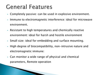  Completely passive: can be used in explosive environment.
 Immune to electromagnetic interference: ideal for microwave
environment.
 Resistant to high temperatures and chemically reactive
environment: ideal for harsh and hostile environment
 Small size: ideal for embedding and surface mounting.
 High degree of biocompatibility, non-intrusive nature and
electromagnetic immune:
 Can monitor a wide range of physical and chemical
parameters, Remote operation
 