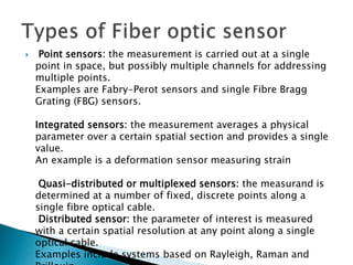  Point sensors: the measurement is carried out at a single
point in space, but possibly multiple channels for addressing
multiple points.
Examples are Fabry-Perot sensors and single Fibre Bragg
Grating (FBG) sensors.
Integrated sensors: the measurement averages a physical
parameter over a certain spatial section and provides a single
value.
An example is a deformation sensor measuring strain
Quasi-distributed or multiplexed sensors: the measurand is
determined at a number of fixed, discrete points along a
single fibre optical cable.
Distributed sensor: the parameter of interest is measured
with a certain spatial resolution at any point along a single
optical cable.
Examples include systems based on Rayleigh, Raman and
 