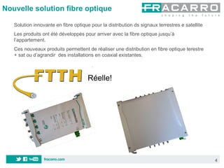 Nouvelle solution fibre optique

   Solution innovante en fibre optique pour la distribution ds signaux terrestres e satellite
   Les produits ont été développés pour arriver avec la fibre optique jusqu’à
   l’appartement.
   Ces nouveaux produits permettent de réaliser une distribution en fibre optique terestre
   + sat ou d’agrandir des installations en coaxial existantes.



                                      Réelle!




                                                                                                4
 