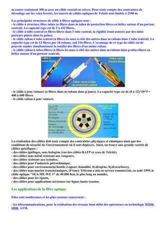 m contre seulement 300 m avec un câble coaxial en cuivre. Pour tenir compte des contraintes de
déroulage sur les voies ferrées, les tourets de câbles optiques de Telcité sont limités à 2100 m.

Les principales structures de câble à fibres optiques sont :
- le câble à structure libre tubée (n fibres dans m tubes de protection libres en hélice autour d'un porteur
central). La capacité type est de 2 à 432 fibres,
- le câble à tube central (n fibres libres dans 1 tube central, la rigidité étant assurée par des mini-
porteurs placés dans la gaine),
- le câble ruban à tube central (n fibres les unes à côté des autres dans m rubans dans 1 tube central). La
capacité type est de 12 fibres par 18 rubans, soit 216 fibres. L'avantage de ce type de câble est de
pouvoir souder simultanément la totalité des fibres d'un même ruban.
- le câble ruban à tubes libres (n fibres les unes à côté des autres dans m rubans dans p tubes libres en
hélice autour d'un porteur central).




- le câble à jonc rainuré (n fibres dans m rubans dans p joncs). La capacité type est de (8 à 12)*10*5 =
400 à 600 fibres.
- le câble ruban à jonc rainuré,




La réalisation des câbles doit tenir compte des contraintes physiques et chimiques ainsi que des
conditions de sécurité de l'environnement où il sont déployés. Ainsi, on trouve une grande variété de
câbles spécifiques :
- des câbles ignifuges, sans halogène (cas des câbles RATP et ceux de Telcité),
- des câbles sans métal résistant aux rongeurs,
- des câbles résistant aux termites,
- des câbles pour l'industrie pétrochimique,
- des câbles pour environnement hostile (vapeur, humidité, hydrogène, hydrocarbure),
- des câbles sous-marins transocéaniques, (France Télécom a mis en service commercial, en août 1999, le
câble optique "SEA-ME-WE 3" de 40 000 Km, le plus long au monde),
- des câbles pour les égouts,
- des câbles pour applications aériennes sur lignes haute tension,

Les applications de la fibre optique

Elles sont nombreuses et les plus connues concernent :

- les télécommunications, pour la réalisation des réseaux haut débit des opérateurs en technologie WDM,
SDH, ATM.
 