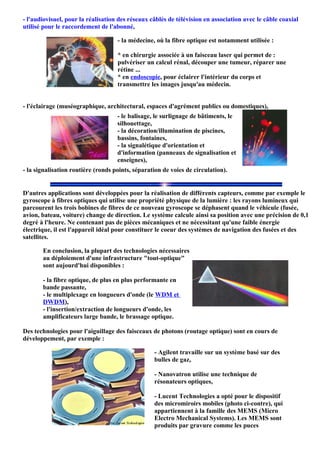 - l'audiovisuel, pour la réalisation des réseaux câblés de télévision en association avec le câble coaxial
utilisé pour le raccordement de l'abonné,

                                    - la médecine, où la fibre optique est notamment utilisée :

                                    * en chirurgie associée à un faisceau laser qui permet de :
                                    pulvériser un calcul rénal, découper une tumeur, réparer une
                                    rétine ...
                                    * en endoscopie, pour éclairer l'intérieur du corps et
                                    transmettre les images jusqu'au médecin.


- l'éclairage (muséographique, architectural, espaces d'agrément publics ou domestiques),
                                    - le balisage, le surlignage de bâtiments, le
                                    silhouettage,
                                    - la décoration/illumination de piscines,
                                    bassins, fontaines,
                                    - la signalétique d'orientation et
                                    d'information (panneaux de signalisation et
                                    enseignes),
- la signalisation routière (ronds points, séparation de voies de circulation).


D'autres applications sont développées pour la réalisation de différents capteurs, comme par exemple le
gyroscope à fibres optiques qui utilise une propriété physique de la lumière : les rayons lumineux qui
parcourent les trois bobines de fibres de ce nouveau gyroscope se déphasent quand le véhicule (fusée,
avion, bateau, voiture) change de direction. Le système calcule ainsi sa position avec une précision de 0,1
degré à l'heure. Ne contenant pas de pièces mécaniques et ne nécessitant qu'une faible énergie
électrique, il est l'appareil idéal pour constituer le coeur des systèmes de navigation des fusées et des
satellites.

       En conclusion, la plupart des technologies nécessaires
       au déploiement d'une infrastructure "tout-optique"
       sont aujourd'hui disponibles :

       - la fibre optique, de plus en plus performante en
       bande passante,
       - le multiplexage en longueurs d'onde (le WDM et
       DWDM),
       - l'insertion/extraction de longueurs d'onde, les
       amplificateurs large bande, le brassage optique.

Des technologies pour l'aiguillage des faisceaux de photons (routage optique) sont en cours de
développement, par exemple :

                                                  - Agilent travaille sur un système basé sur des
                                                  bulles de gaz,

                                                  - Nanovatron utilise une technique de
                                                  résonateurs optiques,

                                                  - Lucent Technologies a opté pour le dispositif
                                                  des micromiroirs mobiles (photo ci-contre), qui
                                                  appartiennent à la famille des MEMS (Micro
                                                  Electro Mechanical Systems). Les MEMS sont
                                                  produits par gravure comme les puces
 