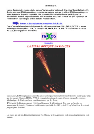électroniques.

Lucent Technologies commercialise aujourd'hui un routeur optique, le WaveStar/ LambdaRouter. Ce
dernier regroupe 256 fibres optiques en entrée, suivant une matrice 16 x 16, et 256 fibres optiques en
sortie, également disposées en matrice 16 x 16, adressables individuellement par le jeu de 256
micromiroirs mobiles, implantés sur une base de silicium de 2,5 cm². Il est 16 fois plus rapide que les
commutateurs électroniques utilisés dans les réseaux actuels.

                  Pose de la fibre optique sur les emprises de la RATP
Pour d'autres informations techniques sur les télécommunications : SDH, WDM, TCP/IP et autres
technologies filaires (ADSL, PLC) et radio (GPRS, EDGE, UMTS, BLR, WAP) consulter le site de
NAXOS, filiale opérateur de Telcité :




                                                  Sommaire
                           LA FIBRE OPTIQUE EN IMAGES




De nos jours, la fibre optique est un media qui est utilisé pour transmettre toutes le données numériques, telles
que les paquets Ethernet, FDDI et ATM du réseau informatique, la video et le son, puisque les centraux
téléphoniques de l'Université sont couplés entre-eux par des fibres.
 L'Université de Genève a, depuis 1985, installé nombre de kilomètres de fibre pour ses besoins en
transmission de données. Tant entre les bâtiments, avec l'aide des PTT et du DTP, qu'à l'intérieur de ceux-ci,
jusqu'au poste de travail.


Les pages qui suivent, démontrent comment l'on fabrique la fibre, comment on la connecte et comment on la
mesure.
 