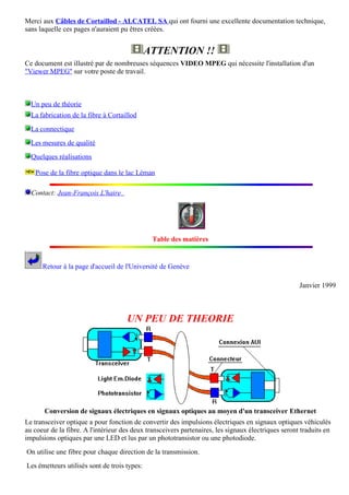 Merci aux Câbles de Cortaillod - ALCATEL SA qui ont fourni une excellente documentation technique,
sans laquelle ces pages n'auraient pu êtres créées.


                                              ATTENTION !!
Ce document est illustré par de nombreuses séquences VIDEO MPEG qui nécessite l'installation d'un
"Viewer MPEG" sur votre poste de travail.



  Un peu de théorie
  La fabrication de la fibre à Cortaillod
  La connectique
  Les mesures de qualité
  Quelques réalisations

   Pose de la fibre optique dans le lac Léman

  Contact: Jean-François L'haire




                                               Table des matières


      Retour à la page d'accueil de l'Université de Genève

                                                                                                     Janvier 1999



                                     UN PEU DE THEORIE




       Conversion de signaux électriques en signaux optiques au moyen d'un transceiver Ethernet
Le transceiver optique a pour fonction de convertir des impulsions électriques en signaux optiques véhiculés
au coeur de la fibre. A l'intérieur des deux transceivers partenaires, les signaux électriques seront traduits en
impulsions optiques par une LED et lus par un phototransistor ou une photodiode.
On utilise une fibre pour chaque direction de la transmission.
Les émetteurs utilisés sont de trois types:
 