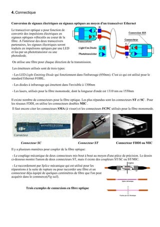 4. Connectique

Conversion de signaux électriques en signaux optiques au moyen d'un transceiver Ethernet

Le transceiver optique a pour fonction de
convertir des impulsions électriques en
signaux optiques véhiculés au coeur de la
fibre. A l'intérieur des deux transceivers
partenaires, les signaux électriques seront
traduits en impulsions optiques par une LED
et lus par un phototransistor ou une
photodiode.
On utilise une fibre pour chaque direction de la transmission.
Les émetteurs utilisés sont de trois types:
 - Les LED Light Emitting Diode qui fonctionnent dans l'infrarouge (850nm). C'est ce qui est utilisé pour le
standard Ethernet FOIRL.
- Les diodes à infrarouge qui émettent dans l'invisible à 1300nm
- Les lasers, utilisés pour la fibre monomode, dont la longueur d'onde est 1310 nm ou 1550nm

Il existe nombre de connecteurs pour la fibre optique. Les plus répandus sont les connecteurs ST et SC . Pour
les réseaux FDDI, on utilise les connecteurs doubles MIC .
Il faut encore citer les connecteurs SMA (à visser) et les connecteurs FCPC utilisés pour la fibre monomode.




       Connecteur SC                                 Connecteur ST               Connecteur FDDI ou MIC
Il y a plusieurs manières pour coupler de la fibre optique:
 - Le couplage mécanique de deux connecteurs mis bout à bout au moyen d'une pièce de précision. Le dessin
ci-dessous montre l'union de deux connecteurs ST, mais il existe des coupleurs ST/SC ou ST/MIC.
 - Le raccordement par Splice mécanique qui est utilisé pour les
réparations à la suite de rupture ou pour raccorder une fibre et un
connecteur déja équipé de quelques centimètres de fibre que l'on peut
acquérir dans le commerce(Pig tail).


           Trois exemples de connexions en fibre optique
 
