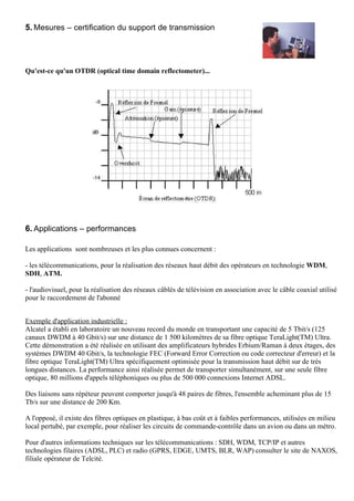 5. Mesures – certification du support de transmission




Qu'est-ce qu'un OTDR (optical time domain reflectometer)...




6. Applications – performances

Les applications sont nombreuses et les plus connues concernent :

- les télécommunications, pour la réalisation des réseaux haut débit des opérateurs en technologie WDM,
SDH, ATM.

- l'audiovisuel, pour la réalisation des réseaux câblés de télévision en association avec le câble coaxial utilisé
pour le raccordement de l'abonné


Exemple d'application industrielle :
Alcatel a établi en laboratoire un nouveau record du monde en transportant une capacité de 5 Tbit/s (125
canaux DWDM à 40 Gbit/s) sur une distance de 1 500 kilomètres de sa fibre optique TeraLight(TM) Ultra.
Cette démonstration a été réalisée en utilisant des amplificateurs hybrides Erbium/Raman à deux étages, des
systèmes DWDM 40 Gbit/s, la technologie FEC (Forward Error Correction ou code correcteur d'erreur) et la
fibre optique TeraLight(TM) Ultra spécifiquement optimisée pour la transmission haut débit sur de très
longues distances. La performance ainsi réalisée permet de transporter simultanément, sur une seule fibre
optique, 80 millions d'appels téléphoniques ou plus de 500 000 connexions Internet ADSL.

Des liaisons sans répéteur peuvent comporter jusqu'à 48 paires de fibres, l'ensemble acheminant plus de 15
Tb/s sur une distance de 200 Km.

A l'opposé, il existe des fibres optiques en plastique, à bas coût et à faibles performances, utilisées en milieu
local pertubé, par exemple, pour réaliser les circuits de commande-contrôle dans un avion ou dans un métro.

Pour d'autres informations techniques sur les télécommunications : SDH, WDM, TCP/IP et autres
technologies filaires (ADSL, PLC) et radio (GPRS, EDGE, UMTS, BLR, WAP) consulter le site de NAXOS,
filiale opérateur de Telcité.
 