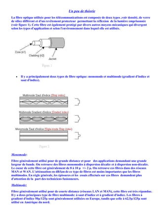 Un peu de théorie
La fibre optique utilisée pour les télécommunications est composée de deux types ,voir densité, de verre
de silice différent et d'un revêtement protecteur permettant la réflexion de la lumière emprisonnée
(voir figure 1). Cette fibre est également protégé par divers autres moyens mécaniques qui divergent
selon les types d'application et selon l'environnement dans lequel elle est utilisée.




   •   Il y a principalement deux types de fibre optique: monomode et multimode (gradient d'indice et
       saut d'indice). /




Monomode:
Fibre généralement utilisé pour de grande distance et pour des applications demandant une grande
largeur de bande. On retrouve des fibres monomodes à dispersion décalée et à dispersion non-décalée.
Le coeur de cette fibre est généralement de 8 à 10 µ +/- 2 µ. On retrouve ces fibres dans des réseaux
MAN et WAN. L'atténuation en dB/km de ce type de fibres est moins importantes que les fibres
multimodes. En règle générale, les épissures et les essais effectués sur ces fibres demandent plus
d'attention de la part des techniciens fusionneurs.
Multimode:
Fibre généralement utilisé pour de courte distance (réseaux LAN et MAN), cette fibre est très répandue.
Il y a deux principaux type de fibre multimode: à saut d'indice et à gradient d'indice. Les fibres à
gradient d'indice 50µ/125µ sont généralement utilisées en Europe, tandis que celle à 62,5µ/125µ sont
utilisé en Amérique du nord.
 