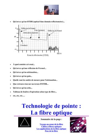 •   Qu'est-ce qu'un OTDR (optical time domain reflectometer)...




•   À quoi consiste cet essai...
•   Qu'est-ce qu'une réflexion de Fresnel...
•   Qu'est-ce qu'un atténuation...
•   Qu'est-ce qu'un gain...
•   Quelle sont les unités de mesure pour l'atténuation...
•   Que retrouve-ton sur un écran d'OTDR...
•   Qu'est-ce qu'un echo...
•   Tableau de fenêtre d'opération selon type de fibre...
•   etc, etc, etc.....




                 Technologie de pointe :
                    La fibre optique
                                        Sommaire de la page :

                                      Voyage au coeur de la fibre
                                        Câbles à fibres optiques
                                   Les applications de la fibre optique
                                             Pose de la fibre
 