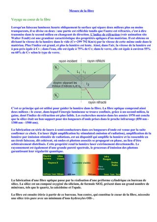 Mesure de la fibre

Voyage au coeur de la fibre

Lorsqu'un faisceau lumineux heurte obliquement la surface qui sépare deux milieux plus ou moins
transparents, il se divise en deux : une partie est réfléchie tandis que l'autre est réfractée, c'est à dire
transmise dans le second milieu en changeant de direction. L'indice de réfraction (voir animation site
Walter Fendt) est une grandeur caractéristique des propriétés optiques d'un matériau. Il est obtenu en
divisant la vitesse de la lumière dans le vide (Cv=299 792 Km/s) par la vitesse de cette même onde dans le
matériau. Plus l'indice est grand, et plus la lumière est lente. Ainsi, dans l'air, la vitesse de la lumière est
à peu près égale à Cv ; dans l'eau, elle est égale à 75% de Cv; dans le verre, elle est égale à environ 55%
ou 60% de Cv selon le type de verre.




C'est ce principe qui est utilisé pour guider la lumière dans la fibre. La fibre optique comprend ainsi
deux milieux : le coeur, dans lequel l'énergie lumineuse se trouve confinée, grâce à un second milieu, la
gaine, dont l'indice de réfraction est plus faible. Les recherches menées dans les années 1970 ont conclu
que la silice était un bon support pour des longueurs d'onde prises dans le proche infrarouge (850 nm -
1300 nm - 1500 nm).

La fabrication en série de lasers à semi-conducteurs dans ces longueurs d'onde est venue par la suite
confirmer ce choix. Un laser (light amplification by stimulated emission of radiation), amplification de la
lumière par émission stimulée de radiations, est un dispositif qui amplifie la lumière et la rassemble en
un étroit faisceau, dit cohérent, où ondes et photons associés se propagent en phase, au lieu d'être
arbitrairement distribués. Cette propriété rend la lumière laser extrêmement directionnelle. Le
rayonnement est également d'une grande pureté spectrale, le processus d'émission des photons
garantissant leur régularité quantique.




La fabrication d'une fibre optique passe par la réalisation d'une préforme cylindrique en barreau de
silice. La silice est un composé oxygéné du silicium, de formule SiO2, présent dans un grand nombre de
minéraux, tels que le quartz, la calcédoine et l'opale.

La fibre est ensuite étirée à partir de ce barreau. Son centre, qui constitue le coeur de la fibre, nécessite
une silice très pure avec un minimum d'ions hydroxyles OH- .
 