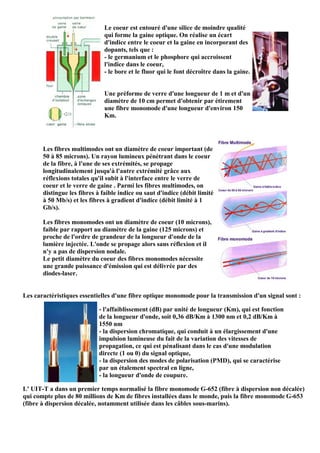 Le coeur est entouré d'une silice de moindre qualité
                               qui forme la gaine optique. On réalise un écart
                               d'indice entre le coeur et la gaine en incorporant des
                               dopants, tels que :
                               - le germanium et le phosphore qui accroissent
                               l'indice dans le coeur,
                               - le bore et le fluor qui le font décroître dans la gaine.


                               Une préforme de verre d'une longueur de 1 m et d'un
                               diamètre de 10 cm permet d'obtenir par étirement
                               une fibre monomode d'une longueur d'environ 150
                               Km.




       Les fibres multimodes ont un diamètre de coeur important (de
       50 à 85 microns). Un rayon lumineux pénétrant dans le coeur
       de la fibre, à l'une de ses extrémités, se propage
       longitudinalement jusqu'à l'autre extrémité grâce aux
       réflexions totales qu'il subit à l'interface entre le verre de
       coeur et le verre de gaine . Parmi les fibres multimodes, on
       distingue les fibres à faible indice ou saut d'indice (débit limité
       à 50 Mb/s) et les fibres à gradient d'indice (débit limité à 1
       Gb/s).

       Les fibres monomodes ont un diamètre de coeur (10 microns),
       faible par rapport au diamètre de la gaine (125 microns) et
       proche de l'ordre de grandeur de la longueur d'onde de la
       lumière injectée. L'onde se propage alors sans réflexion et il
       n'y a pas de dispersion nodale.
       Le petit diamètre du coeur des fibres monomodes nécessite
       une grande puissance d'émission qui est délivrée par des
       diodes-laser.


Les caractéristiques essentielles d'une fibre optique monomode pour la transmission d'un signal sont :

                             - l'affaiblissement (dB) par unité de longueur (Km), qui est fonction
                             de la longueur d'onde, soit 0,36 dB/Km à 1300 nm et 0,2 dB/Km à
                             1550 nm
                             - la dispersion chromatique, qui conduit à un élargissement d'une
                             impulsion lumineuse du fait de la variation des vitesses de
                             propagation, ce qui est pénalisant dans le cas d'une modulation
                             directe (1 ou 0) du signal optique,
                             - la dispersion des modes de polarisation (PMD), qui se caractérise
                             par un étalement spectral en ligne,
                             - la longueur d'onde de coupure.

L' UIT-T a dans un premier temps normalisé la fibre monomode G-652 (fibre à dispersion non décalée)
qui compte plus de 80 millions de Km de fibres installées dans le monde, puis la fibre monomode G-653
(fibre à dispersion décalée, notamment utilisée dans les câbles sous-marins).
 