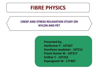 FIBRE PHYSICS
CREEP AND STRESS RELAXATION STUDY ON
NYLON AND PET
Presented by,
Harikumar P - 16T207
Kanchana Jayabalan - 16T211
Pravin Kumar M - 16T217
Sridhar C - 16T222
Rajavignesh M - 17T407
 