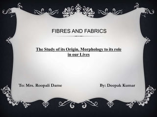 FIBRES AND FABRICS
To: Mrs. Roopali Dame By: Deepak Kumar
The Study of its Origin, Morphology to its role
in our Lives
 