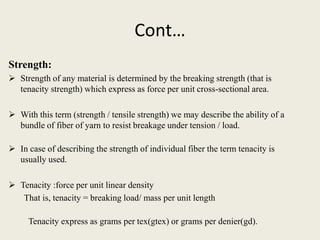 Cont…
Strength:
 Strength of any material is determined by the breaking strength (that is
tenacity strength) which express as force per unit cross-sectional area.
 With this term (strength / tensile strength) we may describe the ability of a
bundle of fiber of yarn to resist breakage under tension / load.
 In case of describing the strength of individual fiber the term tenacity is
usually used.
 Tenacity :force per unit linear density
That is, tenacity = breaking load/ mass per unit length
Tenacity express as grams per tex(gtex) or grams per denier(gd).
 