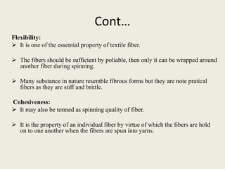 Cont…
Flexibility:
 It is one of the essential property of textile fiber.
 The fibers should be sufficient by poliable, then only it can be wrapped around
another fiber during spinning.
 Many substance in nature resemble fibrous forms but they are note pratical
fibers as they are stiff and brittle.
Cohesiveness:
 It may also be termed as spinning quality of fiber.
 It is the property of an individual fiber by virtue of which the fibers are hold
on to one another when the fibers are spun into yarns.
 