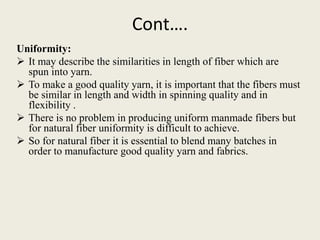 Cont….
Uniformity:
 It may describe the similarities in length of fiber which are
spun into yarn.
 To make a good quality yarn, it is important that the fibers must
be similar in length and width in spinning quality and in
flexibility .
 There is no problem in producing uniform manmade fibers but
for natural fiber uniformity is difficult to achieve.
 So for natural fiber it is essential to blend many batches in
order to manufacture good quality yarn and fabrics.
 