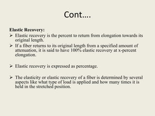 Cont….
Elastic Recovery:
 Elastic recovery is the percent to return from elongation towards its
original length.
 If a fiber returns to its original length from a specified amount of
attenuation, it is said to have 100% elastic recovery at x-percent
elongation.
 Elastic recovery is expressed as percentage.
 The elasticity or elastic recovery of a fiber is determined by several
aspects like what type of load is applied and how many times it is
held in the stretched position.
 